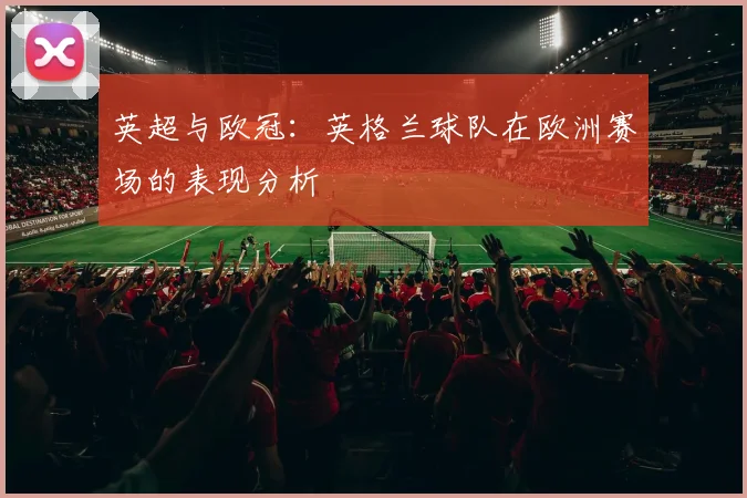 英超与欧冠：英格兰球队在欧洲赛场的表现分析