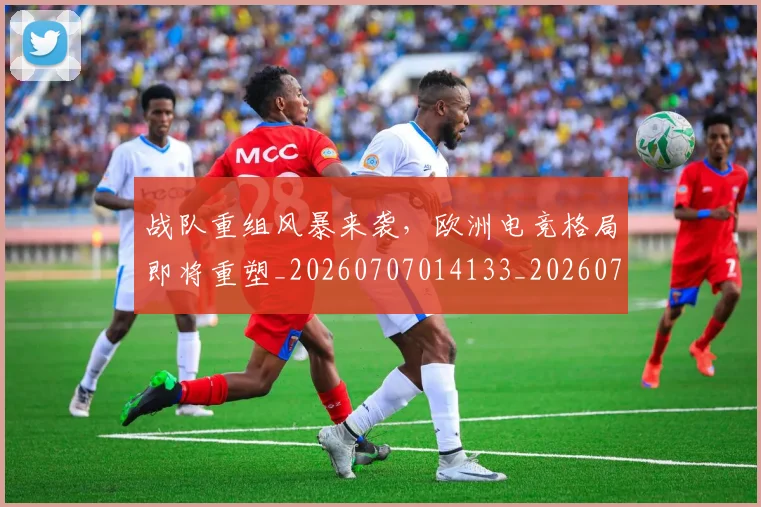 战队重组风暴来袭,欧洲电竞格局即将重塑_20260707014133_20260723182055