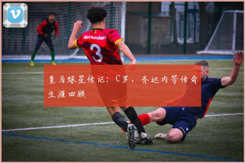 皇马球星传记：C罗、齐达内等传奇生涯回顾