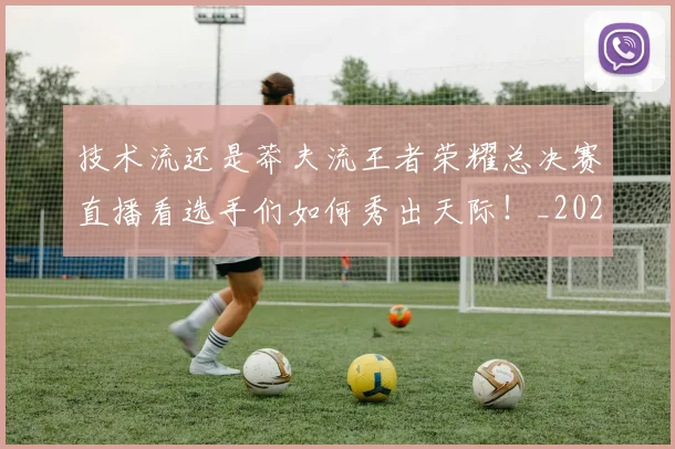 技术流还是莽夫流王者荣耀总决赛直播看选手们如何秀出天际！_20260707014340