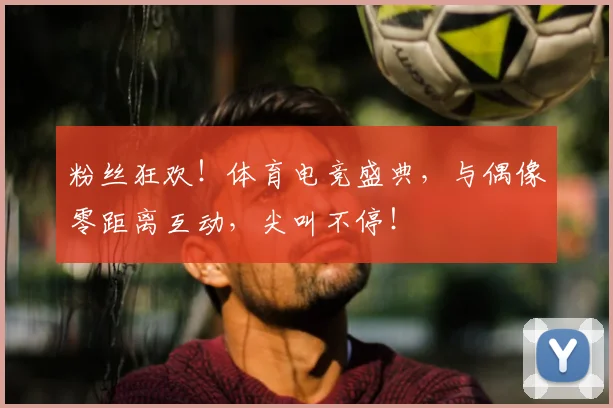 粉丝狂欢！体育电竞盛典，与偶像零距离互动，尖叫不停！