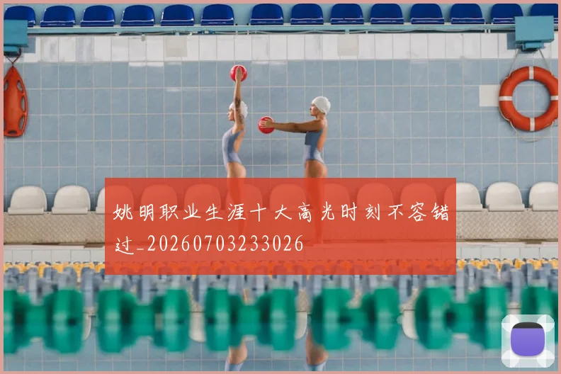 姚明职业生涯十大高光时刻不容错过_20260703233026