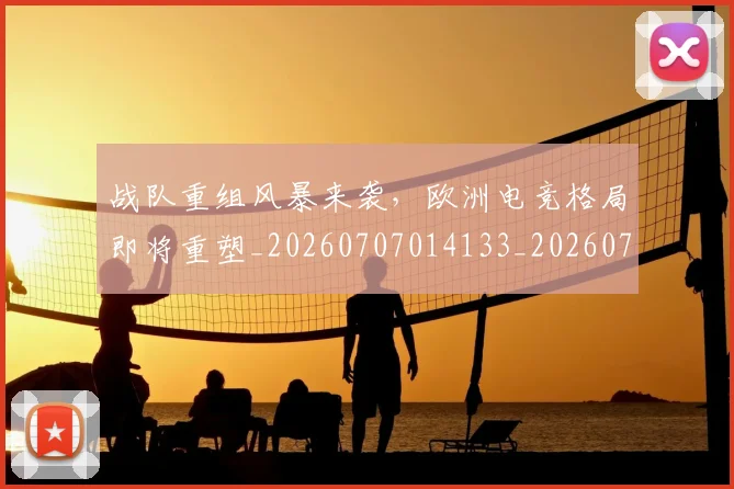 战队重组风暴来袭，欧洲电竞格局即将重塑_20260707014133_20260723182055