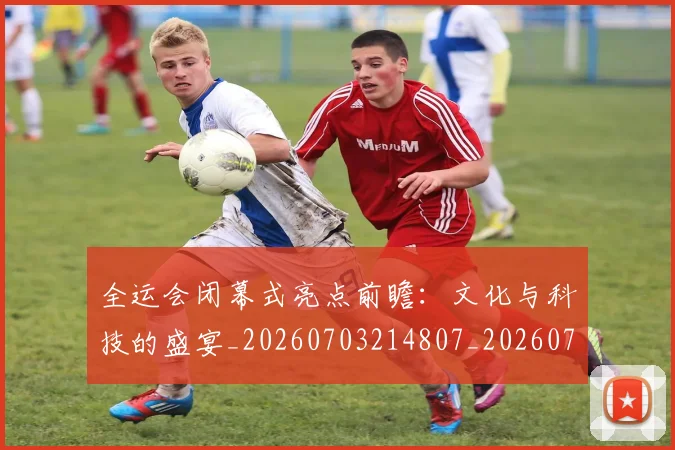 全运会闭幕式亮点前瞻:文化与科技的盛宴_20260703214807_20260718004428