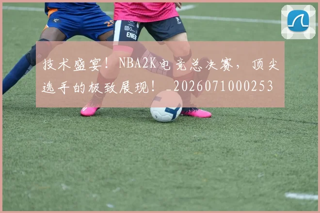 技术盛宴！NBA2K电竞总决赛，顶尖选手的极致展现！_20260710002536