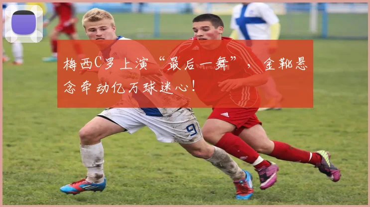 梅西C罗上演“最后一舞”,金靴悬念牵动亿万球迷心!