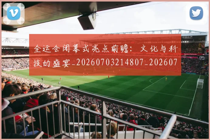 全运会闭幕式亮点前瞻：文化与科技的盛宴_20260703214807_20260718004428