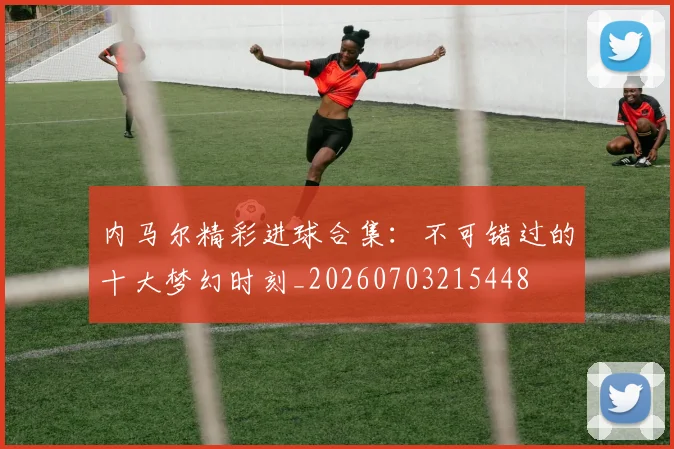 内马尔精彩进球合集：不可错过的十大梦幻时刻_20260703215448