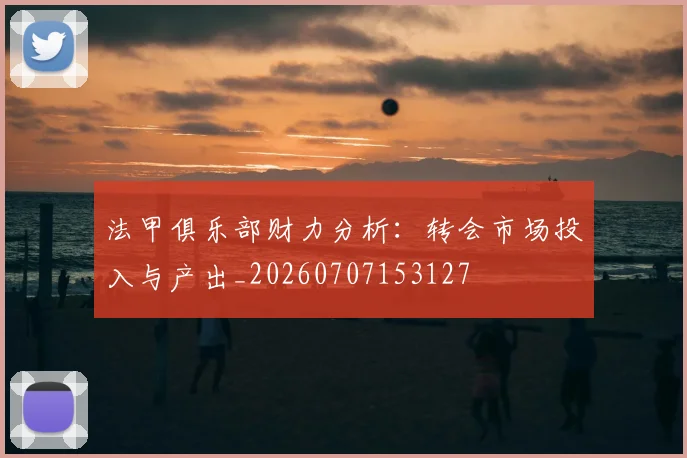 法甲俱乐部财力分析：转会市场投入与产出_20260707153127
