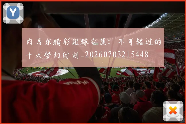 内马尔精彩进球合集：不可错过的十大梦幻时刻_20260703215448