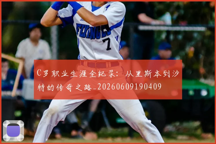 C罗职业生涯全纪录：从里斯本到沙特的传奇之路_20260609190409