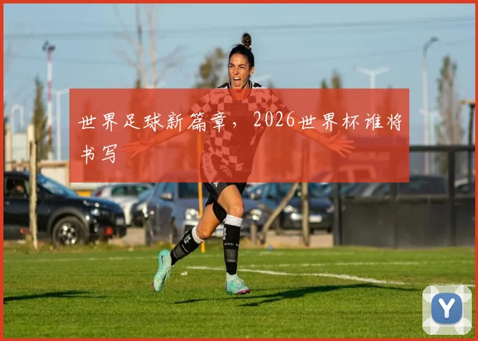 世界足球新篇章，2026世界杯谁将书写