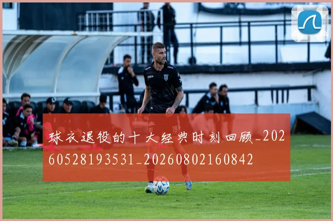 球衣退役的十大经典时刻回顾_20260528193531_20260802160842