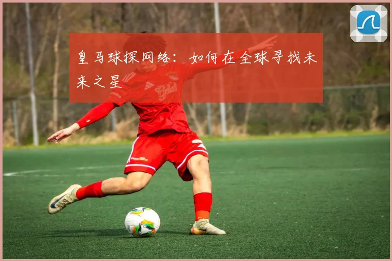 皇马球探网络：如何在全球寻找未来之星