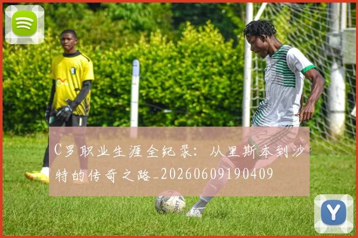 C罗职业生涯全纪录：从里斯本到沙特的传奇之路_20260609190409