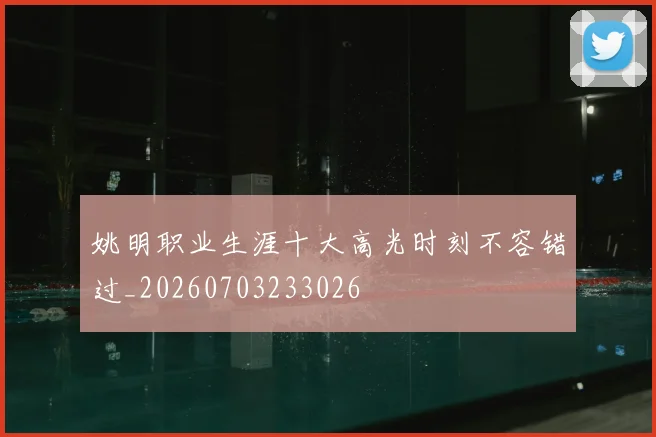 姚明职业生涯十大高光时刻不容错过_20260703233026