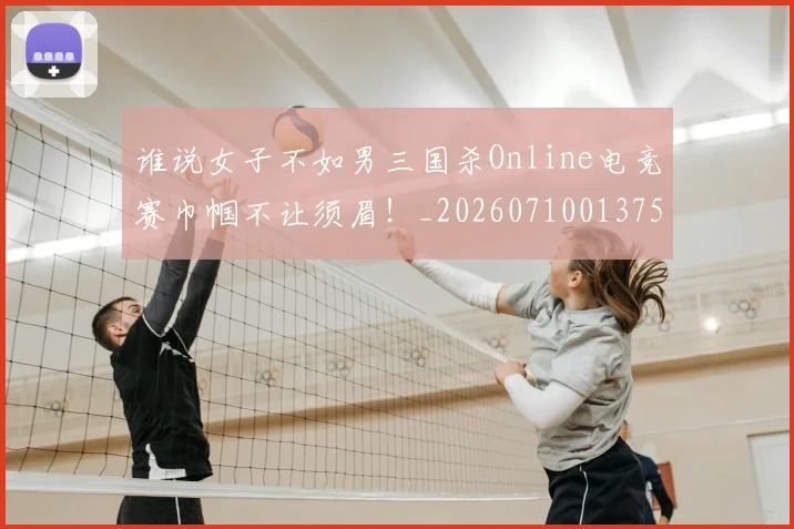 谁说女子不如男三国杀Online电竞赛巾帼不让须眉！_20260710013759