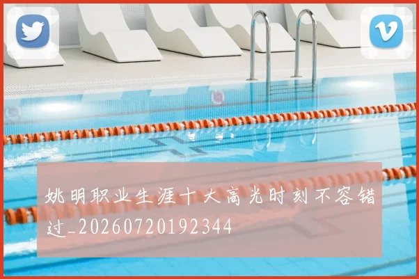 姚明职业生涯十大高光时刻不容错过_20260720192344