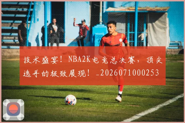 技术盛宴！NBA2K电竞总决赛，顶尖选手的极致展现！_20260710002536