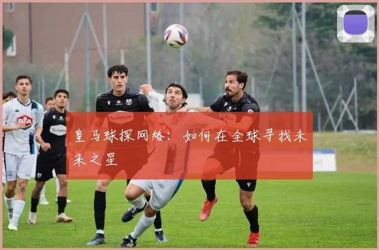 皇马球探网络：如何在全球寻找未来之星